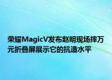 荣耀MagicV发布赵明现场摔万元折叠屏展示它的抗造水平