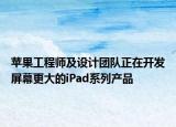 苹果工程师及设计团队正在开发屏幕更大的iPad系列产品