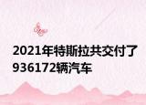 2021年特斯拉共交付了936172辆汽车