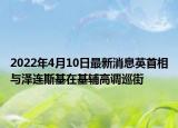 2022年4月10日最新消息英首相与泽连斯基在基辅高调巡街