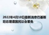 2022年4月10日最新消息巴基斯坦总理遭国民议会罢免