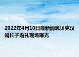 2022年4月10日最新消息贝克汉姆长子婚礼现场曝光