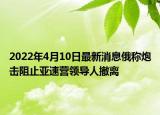 2022年4月10日最新消息俄称炮击阻止亚速营领导人撤离