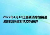 2022年4月10日最新消息胡锡进:阻挡货运是对抗疫的破坏