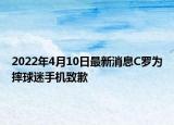 2022年4月10日最新消息C罗为摔球迷手机致歉