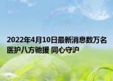 2022年4月10日最新消息数万名医护八方驰援 同心守沪