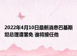 2022年4月10日最新消息巴基斯坦总理遭罢免 谁将接任他