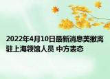 2022年4月10日最新消息美撤离驻上海领馆人员 中方表态