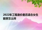 2022年工程造价是否适合女生 前景怎么样