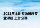 2022年土地资源管理专业课程 上什么课