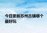 今日更新苏州古镇哪个最好玩
