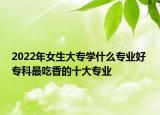 2022年女生大专学什么专业好 专科最吃香的十大专业