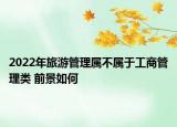 2022年旅游管理属不属于工商管理类 前景如何