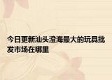 今日更新汕头澄海最大的玩具批发市场在哪里