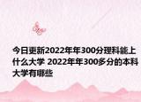 今日更新2022年年300分理科能上什么大学 2022年年300多分的本科大学有哪些