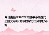 今日更新​​2022年端午必须在门上挂艾草吗 艾草放家门口风水好不好