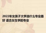 2022年女孩子大学选什么专业最好 适合女生学的专业