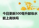 今日更新500毫升卸妆水能上高铁吗
