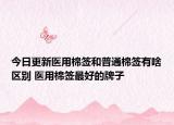 今日更新医用棉签和普通棉签有啥区别 医用棉签最好的牌子