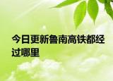 今日更新鲁南高铁都经过哪里