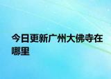 今日更新广州大佛寺在哪里