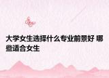 大学女生选择什么专业前景好 哪些适合女生