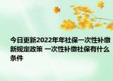 今日更新2022年年社保一次性补缴新规定政策 一次性补缴社保有什么条件