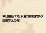 今日更新﻿﻿公积金贷款能贷多少应该怎么办呢