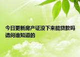 今日更新房产证没下来能贷款吗请问谁知道的