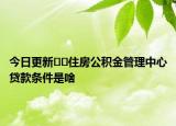 今日更新﻿﻿住房公积金管理中心贷款条件是啥
