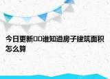 今日更新﻿﻿谁知道房子建筑面积怎么算