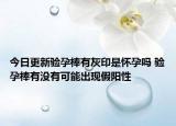 今日更新验孕棒有灰印是怀孕吗 验孕棒有没有可能出现假阳性
