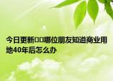 今日更新﻿﻿哪位朋友知道商业用地40年后怎么办