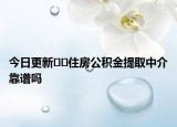 今日更新﻿﻿住房公积金提取中介靠谱吗