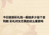 今日更新彩礼钱一般给多少是个吉利数 彩礼对女方真的这么重要吗