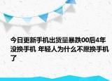 今日更新手机出货量暴跌00后4年没换手机 年轻人为什么不愿换手机了