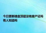 今日更新楼盘顶层没有房产证吗有人知道吗