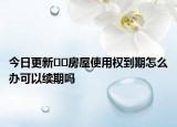 今日更新﻿﻿房屋使用权到期怎么办可以续期吗