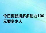 今日更新拼多多助力100元要多少人