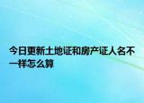 今日更新土地证和房产证人名不一样怎么算