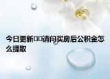 今日更新﻿﻿请问买房后公积金怎么提取