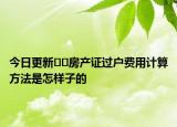 今日更新﻿﻿房产证过户费用计算方法是怎样子的