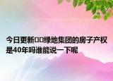 今日更新﻿﻿绿地集团的房子产权是40年吗谁能说一下呢