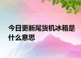 今日更新尾货机冰箱是什么意思