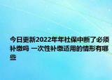 今日更新2022年年社保中断了必须补缴吗 一次性补缴适用的情形有哪些