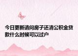 今日更新请问房子还清公积金贷款什么时候可以过户