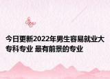 今日更新2022年男生容易就业大专科专业 最有前景的专业