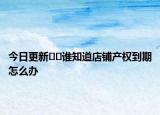 今日更新﻿﻿谁知道店铺产权到期怎么办