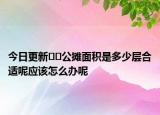 今日更新﻿﻿公摊面积是多少层合适呢应该怎么办呢