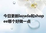 今日更新lazada和shopee哪个好做一点